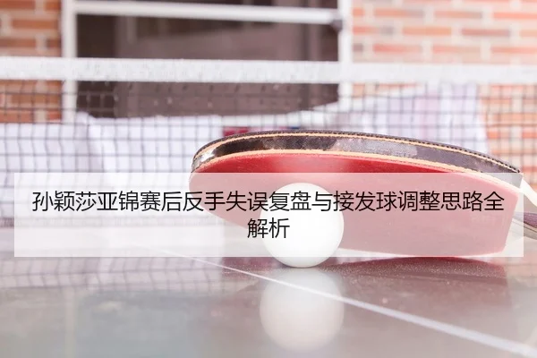 孙颖莎亚锦赛后反手失误复盘与接发球调整思路全解析